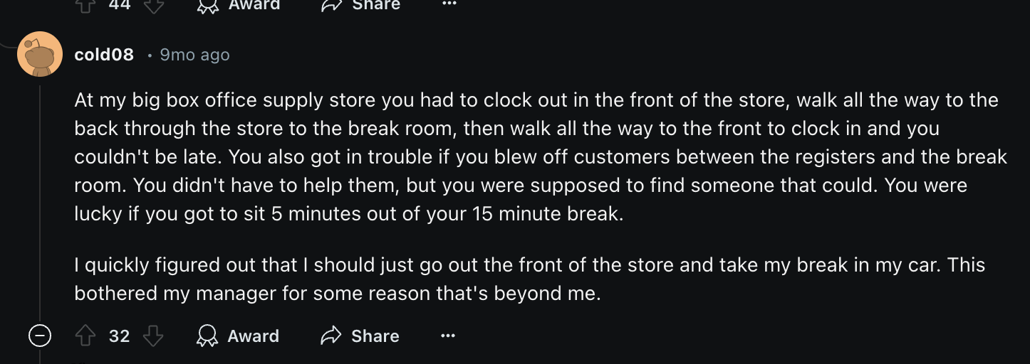 screenshot - 44 cold08 9mo ago Award At my big box office supply store you had to clock out in the front of the store, walk all the way to the back through the store to the break room, then walk all the way to the front to clock in and you couldn't be lat